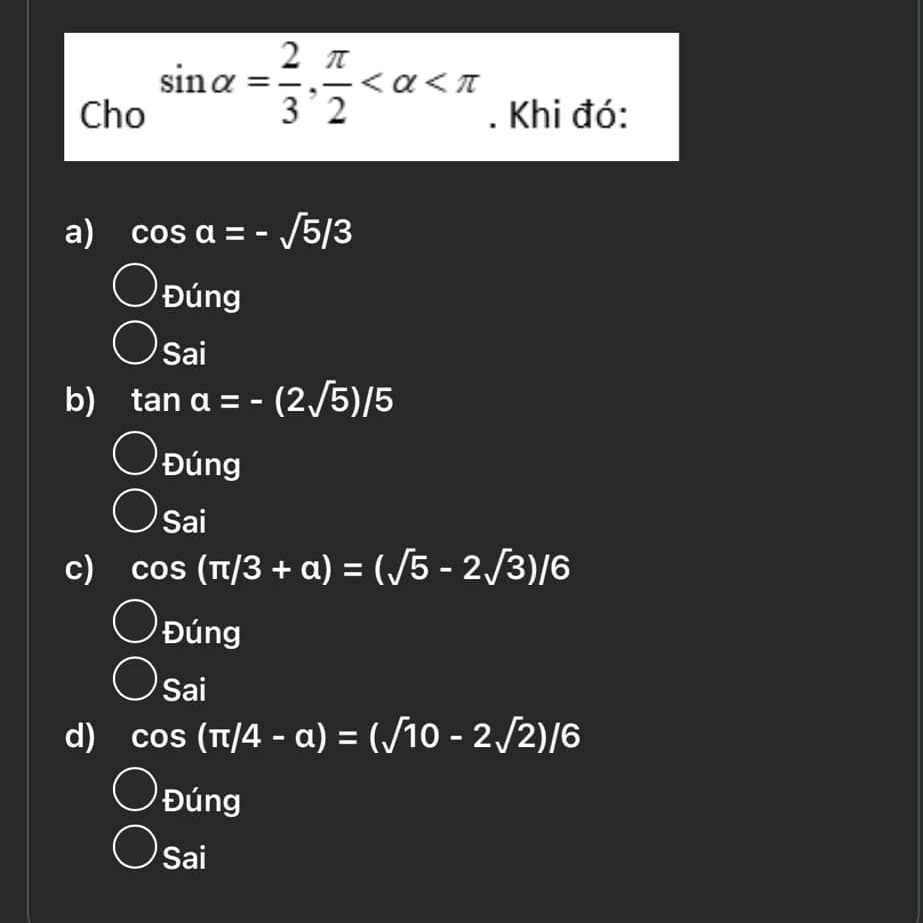 sin alpha = 2/3 ,  π /2 
Cho . Khi đó:
a) cos a=-sqrt(5)/3
Đúng
Sai
b) tan a=-(2sqrt(5))/5
Đúng
Sai
c) cos (π /3+alpha )=(sqrt(5)-2sqrt(3))/6
Đúng
Sai
d) cos (π /4-a)=(sqrt(10)-2sqrt(2))/6
Đúng
Sai