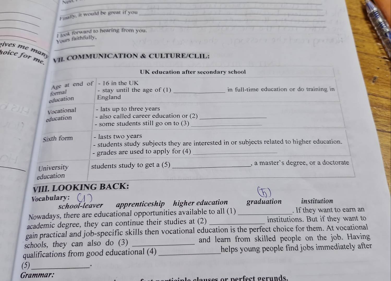 Finally, it would be great if you 
_ 
_ 
_ 
I look forward to hearing from you. 
Yours faithfully, 
vives me man_ 
hoice for mVII. COMMUNICATION & CULTURE/CLIL: 
VIII. LOOKING 
Vocabulary: institution 
school-leaver apprenticeship higher education graduation 
Nowadays, there are educational opportunities available to all (1) _. If they want to earn an 
academic degree, they can continue their studies at (2) _institutions. But if they want to 
gain practical and job-specific skills then vocational education is the perfect choice for them. At vocational 
schools, they can also do (3) _and learn from skilled people on the job. Having 
qualifications from good educational (4) _helps young people find jobs immediately after . 
(5)_ 
. 
Grammar: 
in le clauses or perfect gerunds.