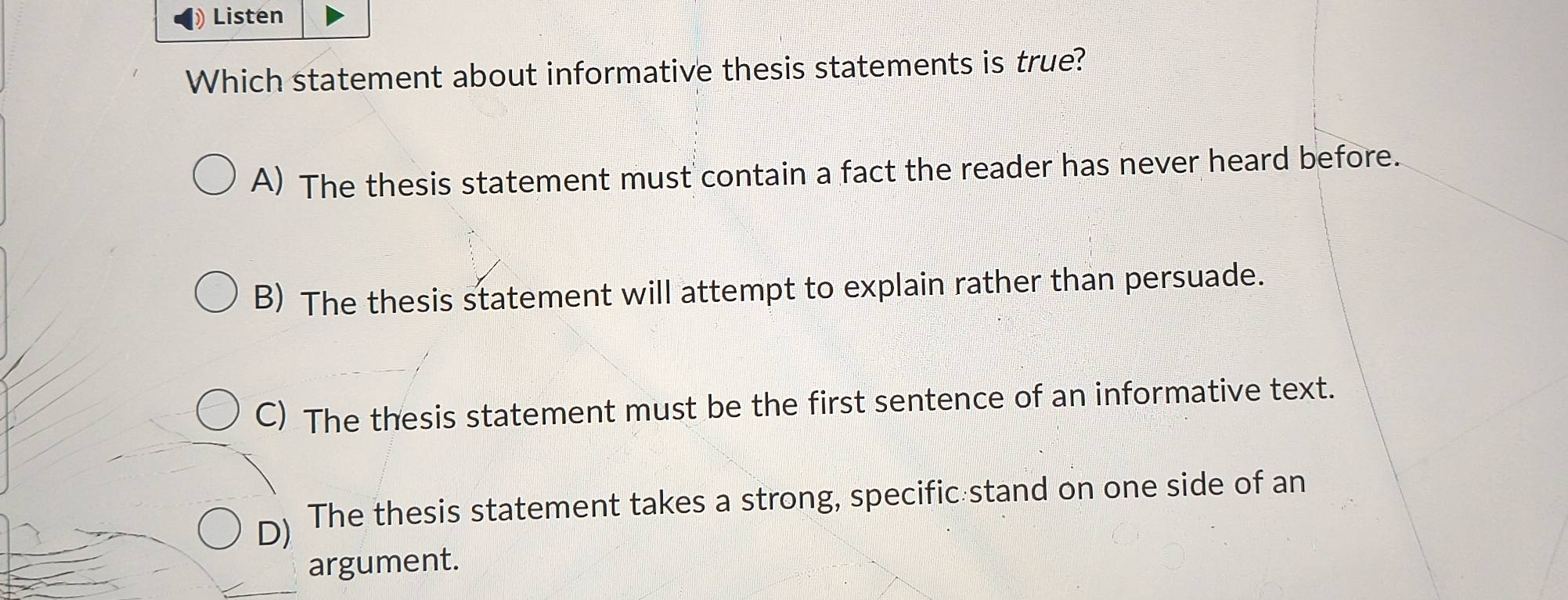 Listen
Which statement about informative thesis statements is true?
A) The thesis statement must contain a fact the reader has never heard before.
B) The thesis statement will attempt to explain rather than persuade.
C) The thesis statement must be the first sentence of an informative text.
D) The thesis statement takes a strong, specific stand on one side of an
argument.