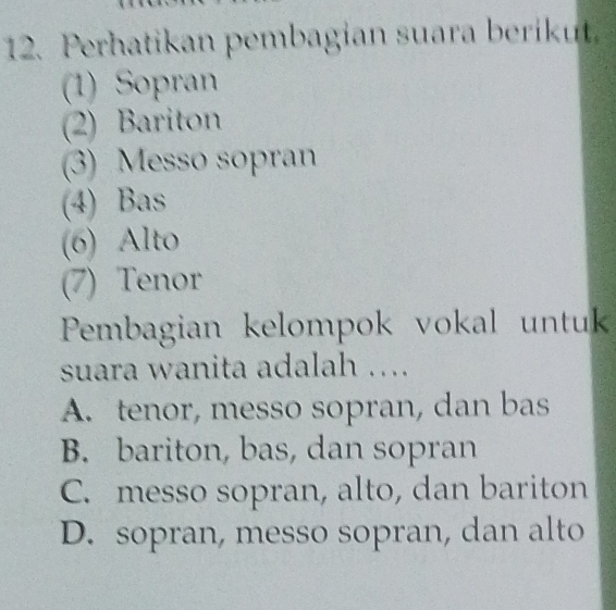 Perhatikan pembagian suara berikut.
(1) Sopran
(2) Bariton
(3) Messo sopran
(4) Bas
(6) Alto
(7) Tenor
Pembagian kelompok vokal untuk
suara wanita adalah ....
A. tenor, messo sopran, dan bas
B. bariton, bas, dan sopran
C. messo sopran, alto, dan bariton
D. sopran, messo sopran, dan alto