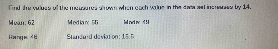 Find the values of the measures shown when each value in the data set increases by 14. 
Mean: 62 Median: 55 Mode: 49
Range: 46 Standard deviation: 15.5