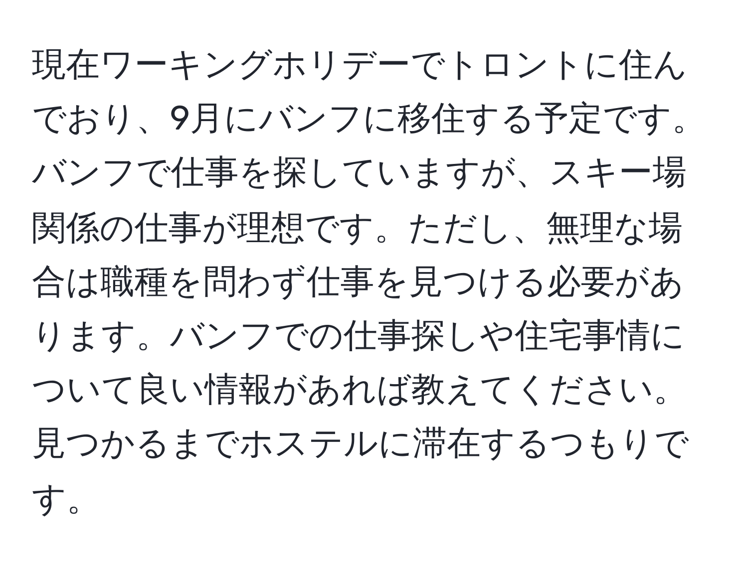 現在ワーキングホリデーでトロントに住んでおり、9月にバンフに移住する予定です。バンフで仕事を探していますが、スキー場関係の仕事が理想です。ただし、無理な場合は職種を問わず仕事を見つける必要があります。バンフでの仕事探しや住宅事情について良い情報があれば教えてください。見つかるまでホステルに滞在するつもりです。