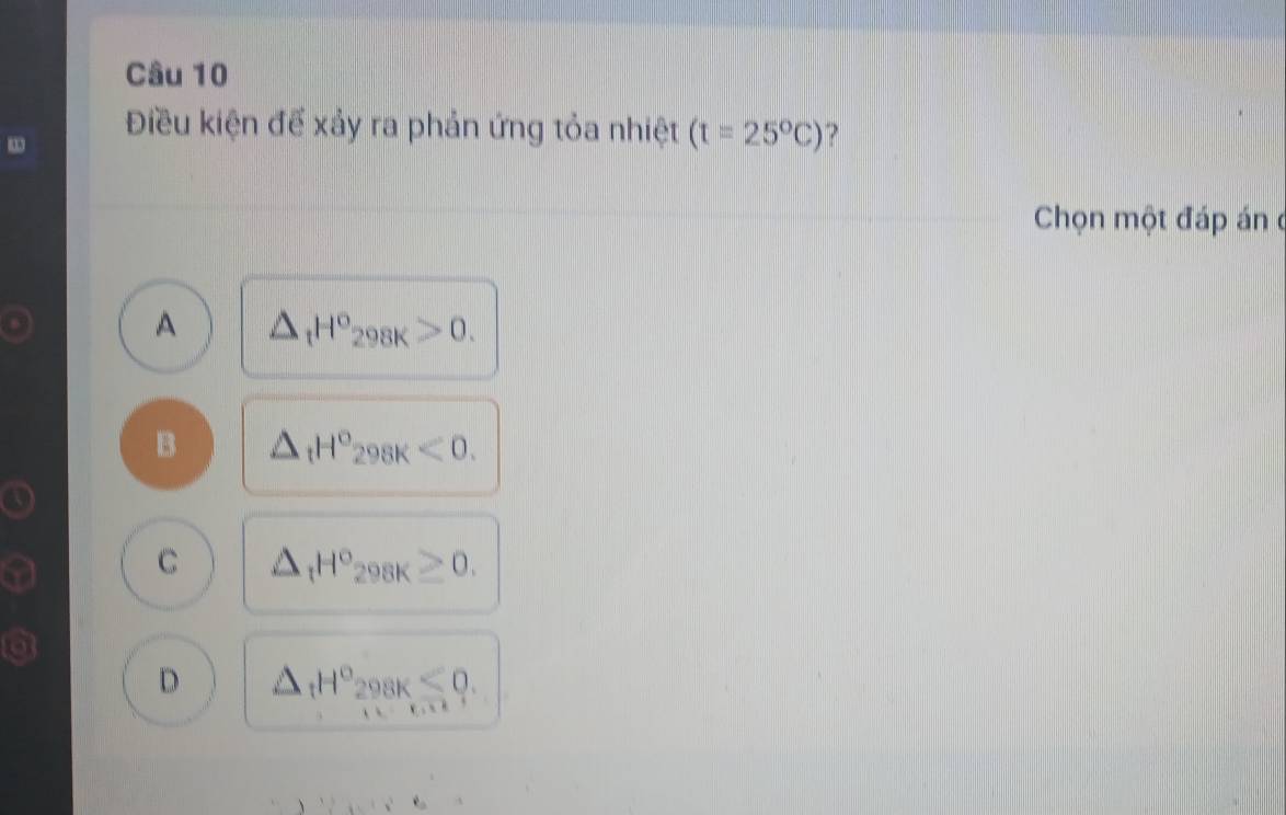 Điều kiện để xảy ra phản ứng tỏa nhiệt (t=25°C) 7
Chọn một đáp án
A △ _tH°_298K>0.
B △ _tH°_298K<0</tex>.
C △ _tH°_298K≥ 0.
D △ _tH°_298K<0</tex>.