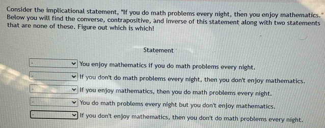 Consider the implicational statement, "If you do math problems every night, then you enjoy mathematics."
Below you will find the converse, contrapositive, and inverse of this statement along with two statements
that are none of these. Figure out which is which!
Statement
You enjoy mathematics if you do math problems every night.
If you don't do math problems every night, then you don't enjoy mathematics.
If you enjoy mathematics, then you do math problems every night.
You do math problems every night but you don't enjoy mathematics.
If you don't enjoy mathematics, then you don't do math problems every night.