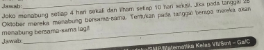 Jawab: 
Joko menabung setiap 4 hari sekali dan Iiham setiap 10 hari sekali. Jika pada tanggal 20
Oktober mereka menabung bersama-sama. Tentukan pada tanggai berapa mereka akan 
_ 
menabung bersama-sama lagi! 
Jawab: 
* S MP/Matematika Kelas VWSmt - Gs/C