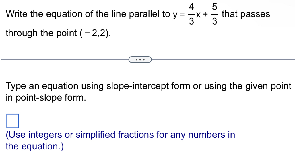 Write the equation of the line parallel to y= 4/3 x+ 5/3  that passes 
through the point (-2,2). 
Type an equation using slope-intercept form or using the given point 
in point-slope form. 
□^ 
(Use integers or simplified fractions for any numbers in 
the equation.)