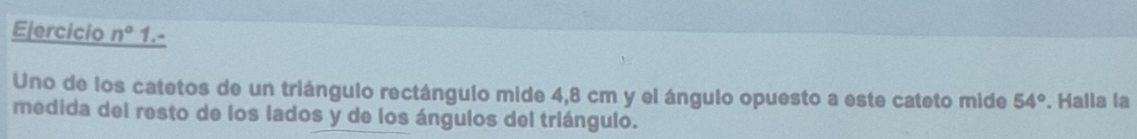 Ejercicio n° 1.- 
Uno de los catetos de un triángulo rectángulo mide 4,8 cm y el ángulo opuesto a este cateto mide 54°. Halla la 
medida del resto de los lados y de los ángulos del triángulo.