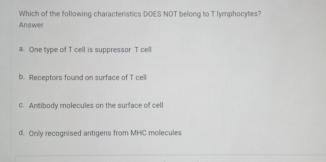 Which of the following characteristics DOES NOT belong to T lymphocytes?
Answer
a. One type of T cell is suppressor T cell
b. Receptors found on surface of T cell
c. Antibody molecules on the surface of cell
d. Only recognised antigens from MHC molecules