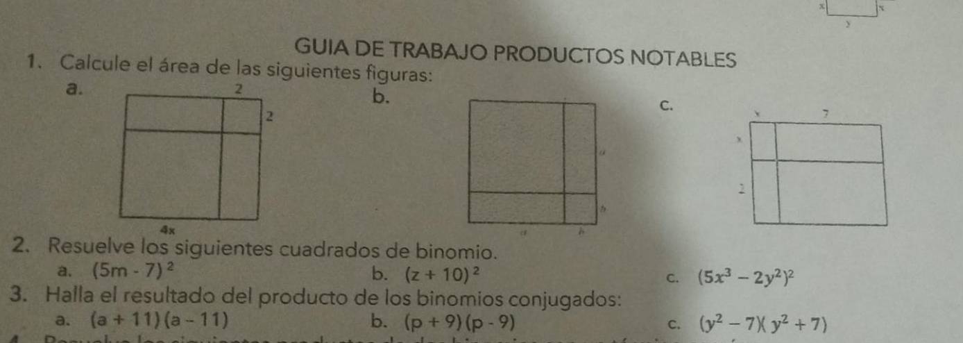 GUIA DE TRABAJO PRODUCTOS NOTABLES 
1. Calcule el área de las siguientes figuras: 
a. 
b. 
C. 
2. Resuelve los siguientes cuadrados de binomio. 
a. (5m-7)^2 b. (z+10)^2
C. (5x^3-2y^2)^2
3. Halla el resultado del producto de los binomios conjugados: 
a. (a+11)(a-11) b. (p+9)(p-9) C. (y^2-7)(y^2+7)