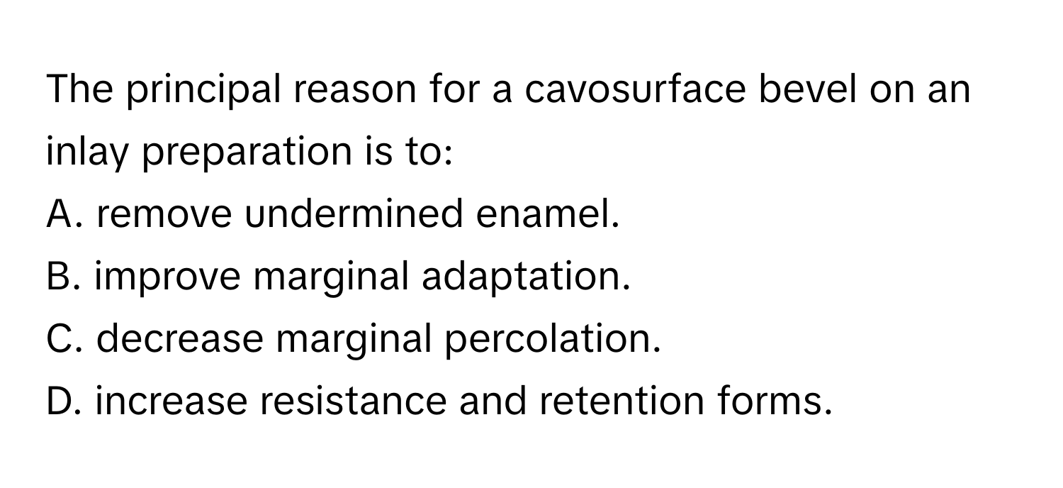 The principal reason for a cavosurface bevel on an inlay preparation is to:
A. remove undermined enamel.
B. improve marginal adaptation.
C. decrease marginal percolation.
D. increase resistance and retention forms.