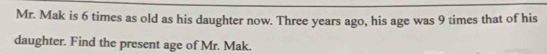 Mr. Mak is 6 times as old as his daughter now. Three years ago, his age was 9 times that of his 
daughter. Find the present age of Mr. Mak.