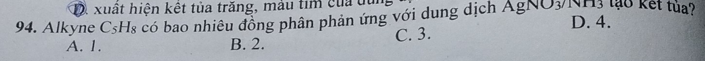 D. xuất hiện kết tủa trăng, màu tim của du
94. C_5 Hs có bao nhiêu đồng phân phản ứng với dung dịch AgNO3/NH3 lạo kết tủa?
D. 4.
A. 1. B. 2. C. 3.