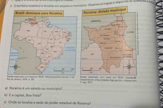 ço endo momcipio o o
2. O território brasileiro é dividido em estados e municípios. Observe os mapas e responda às questões a seg
 
ado com base er IBGE cidades@.
Rio de Janeiro, 2016. p. 90. e em IBGE. Atlas geográfico escolar. 7 ed. Disponível em:. Acesso em:
11 ago. 2017
a) Roraima é um estado ou município?
b) E a capital, Boa Vista?
c) Onde se localiza a sede do poder estadual de Roraima?