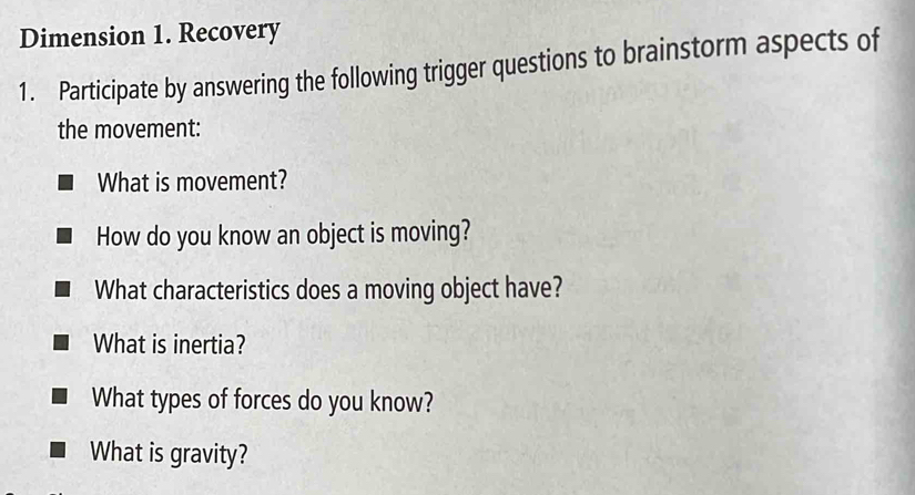 Dimension 1. Recovery 
1. Participate by answering the following trigger questions to brainstorm aspects of 
the movement: 
What is movement? 
How do you know an object is moving? 
What characteristics does a moving object have? 
What is inertia? 
What types of forces do you know? 
What is gravity?