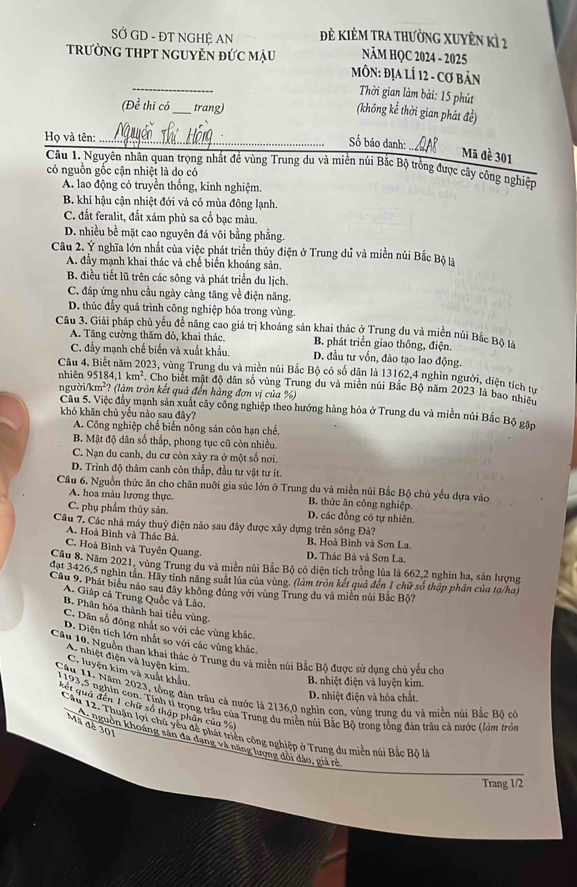 SỞ GD - ĐT NGHỆ AN
Đẻ KIÊM trA thườnG XUyÊn kì 2
trườnG THPT ngUYN đỨc mậu  NăM HQC 2024 - 2025
_
MÔN: ĐịA LÍ 12 - Cơ bản
Thời gian làm bài: 15 phút
(Đề thi có_ trang)
(không kể thời gian phát đề)
Họ và tên:_
_
Số báo danh:
Mã đề 301
Câu 1. Nguyên nhân quan trọng nhất đề vùng Trung du và miền núi Bắc Bộ trồng được cây công nghiệp
có nguồn gốc cận nhiệt là do có
A. lao động có truyền thống, kinh nghiệm.
B. khí hậu cận nhiệt đới và có mùa đông lạnh.
C. đất feralit, đất xám phù sa cổ bạc màu.
D. nhiều bề mặt cao nguyên đá vôi bằng phẳng.
Câu 2. Ý nghĩa lớn nhất của việc phát triển thủy điện ở Trung dủ và miền núi Bắc Bộ là
A. đầy mạnh khai thác và chế biển khoáng sản.
B. điều tiết lũ trên các sông và phát triển du lịch.
C. đáp ứng nhu cầu ngày càng tăng về điện năng.
D. thúc đầy quá trình công nghiệp hóa trong vùng.
Câu 3. Giải pháp chủ yếu đề nâng cao giá trị khoáng sản khai thác ở Trung du và miền núi Bắc Bộ là
A. Tăng cường thăm dò, khai thác. B. phát triển giao thông, điện.
C. đầy mạnh chế biến và xuất khẩu. D. đầu tư vốn, đào tạo lao động.
Câu 4 023, vùng Trung du và miền núi Bắc Bộ có số dân là 13162,4 nghìn người, diện tích tự
nhiên 95184,1km^2 1 Cho biết mật độ dân số vùng Trung du và miền núi Bắc Bộ năm 2023 là bao nhiêu
người /km^2 ? (làm tròn kết quả đến hàng đơn vị của %)
Câu 5. Việc đầy mạnh sản xuất cây công nghiệp theo hướng hàng hóa ở Trung du và miền núi Bắc Bộ gặp
khó khăn chủ yếu nào sau đây?
A. Công nghiệp chế biến nông sản còn hạn chế.
B. Mật độ dân số thấp, phong tục cũ còn nhiều.
C. Nạn du canh, du cư còn xảy ra ở một số nơi.
D. Trình độ thâm canh còn thấp, đầu tư vật tư ít.
Câu 6. Nguồn thức ăn cho chăn nuôi gia súc lớn ở Trung du và miền núi Bắc Bộ chủ yếu dựa vào
A. hoa màu lương thực.  B. thức ăn công nghiệp.
C. phụ phẩm thủy sản. D. các đồng cỏ tự nhiên.
Câu 7. Các nhà máy thuỷ điện nào sau đây được xây dựng trên sông Đà?
A. Hoà Bình và Thác Bà. B. Hoà Bình và Sơn La.
C. Hoà Bình và Tuyên Quang.
D. Thác Bà và Sơn La.
Câu 8. Năm 2021, vùng Trung du và miền núi Bắc Bộ có diện tích trồng lúa là 662,2 nghìn ha, sản lượng
đạt 3426,5 nghìn tấn. Hãy tính năng suất lúa của vùng. (làm tròn kết quả đến 1 chữ số thập phân của tạ/ha)
Câu 9. Phát biểu nào sau đây không đúng với vùng Trung du và miền núi Bắc Bộ?
A. Giáp cả Trung Quốc và Lào.
B. Phân hóa thành hai tiểu vùng.
C. Dân số đông nhất so với các vùng khác.
D. Diện tích lớn nhất so với các vùng khác.
Câu 10. Nguồn than khai thác ở Trung du và miền núi Bắc Bộ được sử dụng chủ yếu cho
A. nhiệt điện và luyện kim.
C. luyện kim và xuất khẩu.
B. nhiệt điện và luyện kim.
Câu 11. Năm 2023, tồng đàn trâu cả nước là 2136,0 nghìn con, vùng trung du và miền núi Bắc Bộ có
D. nhiệt điện và hóa chất.
1193,5 nghìn con. Tính tǐ trọng trâu của Trung du miền núi Bắc Bộ trong tổng đàn trâu cả nước (làm tròn
kết quả đến 1 chữ số thập phân của %
Mã đề 301
Câu 12. Thuận lợi chủ yểu đề phát triển công nghiệp ở Trung du miền núi Bắc Bộ là
A nguồn khoáng sản đa dạng và năng lượng dội dảo, giá rẻ
Trang 1/2