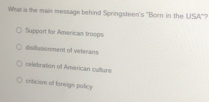 What is the main message behind Springsteen's "Born in the USA"?
Support for American troops
disillusionment of veterans
celebration of American culture
criticism of foreign policy