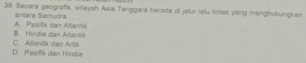 Secara geografis, wilayah Asia Tenggara berada di jalur lalu lintas yang menghubungkan
anlara Samudra
A. Pasifik dan Atlantik
B. Hindia dan Allantik
C Atlantik dan Artik
D. Pasifik dan Hindia