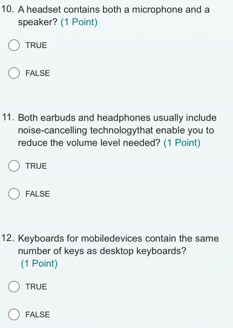 A headset contains both a microphone and a
speaker? (1 Point)
TRUE
FALSE
11. Both earbuds and headphones usually include
noise-cancelling technologythat enable you to
reduce the volume level needed? (1 Point)
TRUE
FALSE
12. Keyboards for mobiledevices contain the same
number of keys as desktop keyboards?
(1 Point)
TRUE
FALSE