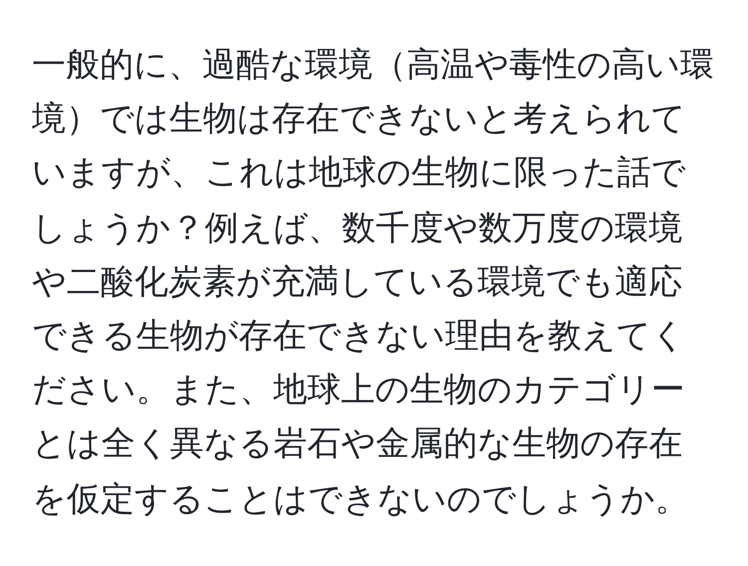 一般的に、過酷な環境高温や毒性の高い環境では生物は存在できないと考えられていますが、これは地球の生物に限った話でしょうか？例えば、数千度や数万度の環境や二酸化炭素が充満している環境でも適応できる生物が存在できない理由を教えてください。また、地球上の生物のカテゴリーとは全く異なる岩石や金属的な生物の存在を仮定することはできないのでしょうか。