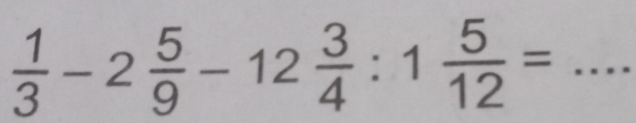  1/3 -2 5/9 -12 3/4 :1 5/12 = _