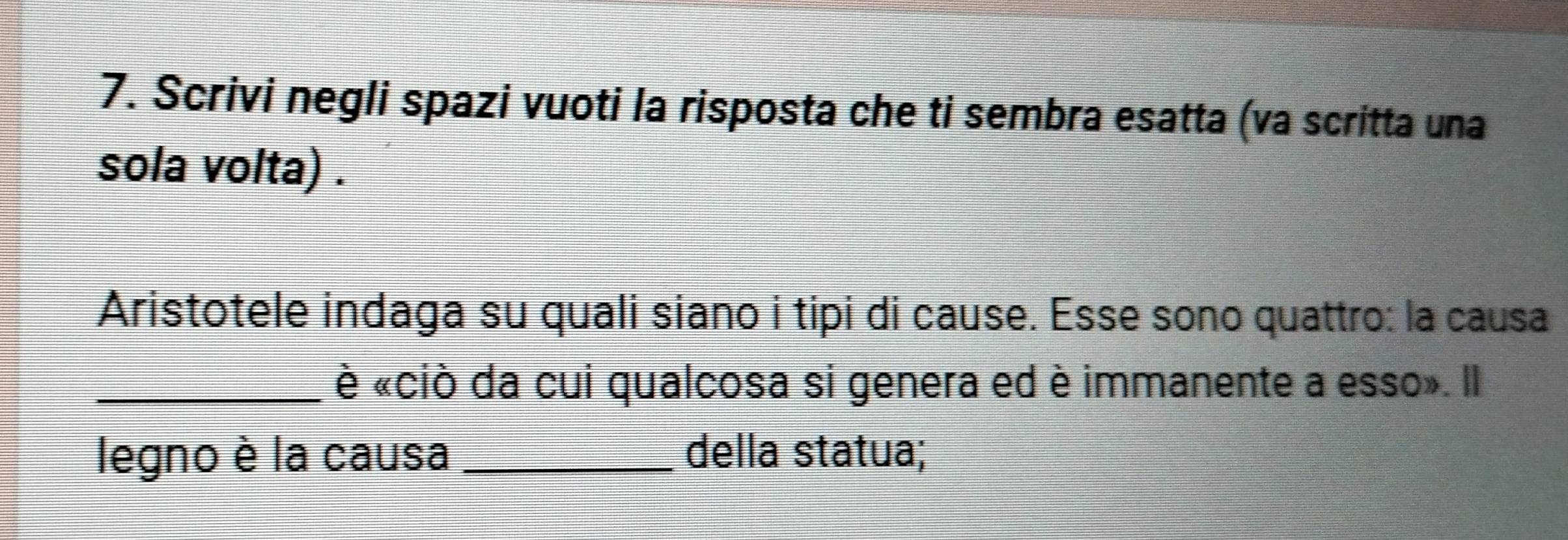 Scrivi negli spazi vuoti la risposta che ti sembra esatta (va scritta una 
sola volta) . 
Aristotele indaga su quali siano i tipi di cause. Ésse sono quattro: la causa 
_è «ciò da cui qualcosa si genera ed è immanente a esso». Il 
legno è la causa _della statua;