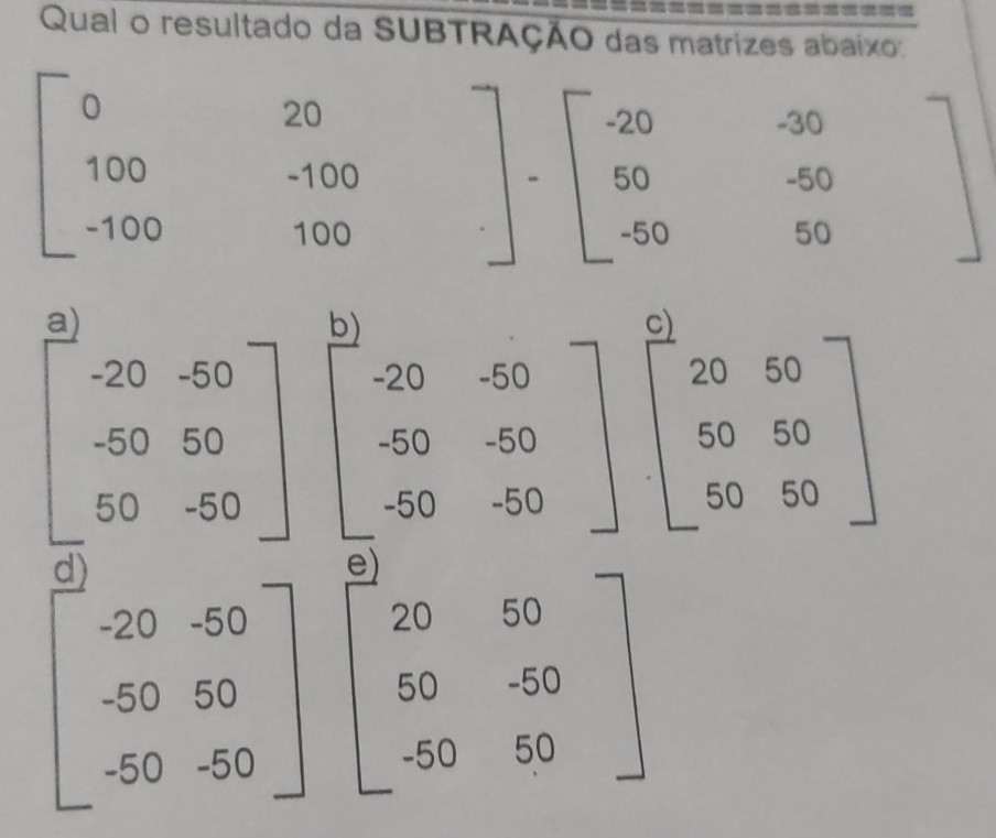 Qual o resultado da SUBTRAÇÃO das matrizes abaixo°
beginarrayr 0 100 -100end(array)° .beginarrayr 20 -100 100endarray.  -beginvmatrix -20endvmatrix -beginbmatrix -20 50 -50endbmatrix beginarrayr -30 -50 hline 50endarray
a)
beginbmatrix -20&-50 -50&50 50&-50endbmatrix beginbmatrix -20&-50 -50&-50 -50&-50endbmatrix beginbmatrix 20&50 50&50 50&50endbmatrix
beginbmatrix -20&-50 -50&50 -50&-50endbmatrix beginbmatrix 20&50 50&-50 -50&50endbmatrix