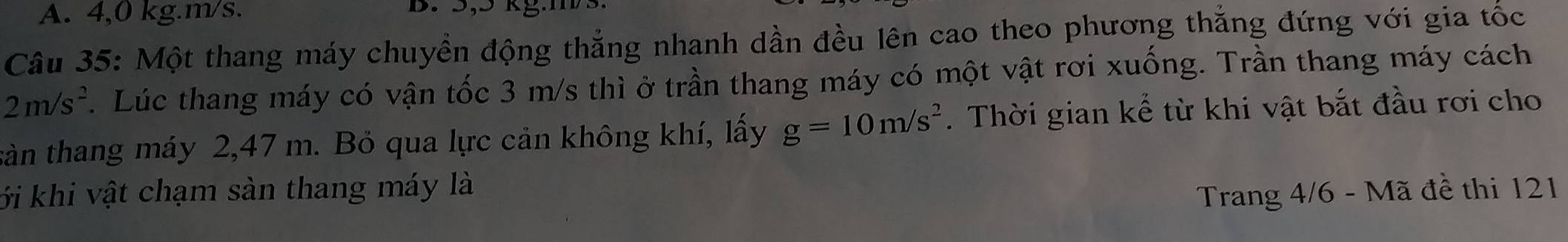 A. 4,0 kg. m/s. B. 5,5 kg.ms
Câu 35: Một thang máy chuyền động thắng nhanh dần đều lên cao theo phương thắng đứng với gia tốc
2m/s^2. Lúc thang máy có vận tốc 3 m/s thì ở trần thang máy có một vật rơi xuống. Trần thang máy cách
tản thang máy 2,47 m. Bỏ qua lực cản không khí, lấy g=10m/s^2. Thời gian kể từ khi vật bắt đầu rơi cho
ới khi vật chạm sản thang máy là
Trang 4/6 - Mã đề thi 121