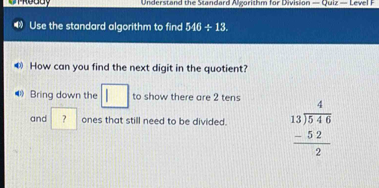 TReddy Understand the Standard Algorithm for Division — Quiz — Level F 
Use the standard algorithm to find 546/ 13. 
◀》How can you find the next digit in the quotient? 
Bring down the □ to show there are 2 tens 
and ? ones that still need to be divided.
beginarrayr 4 13encloselongdiv 546 -52 hline 2endarray