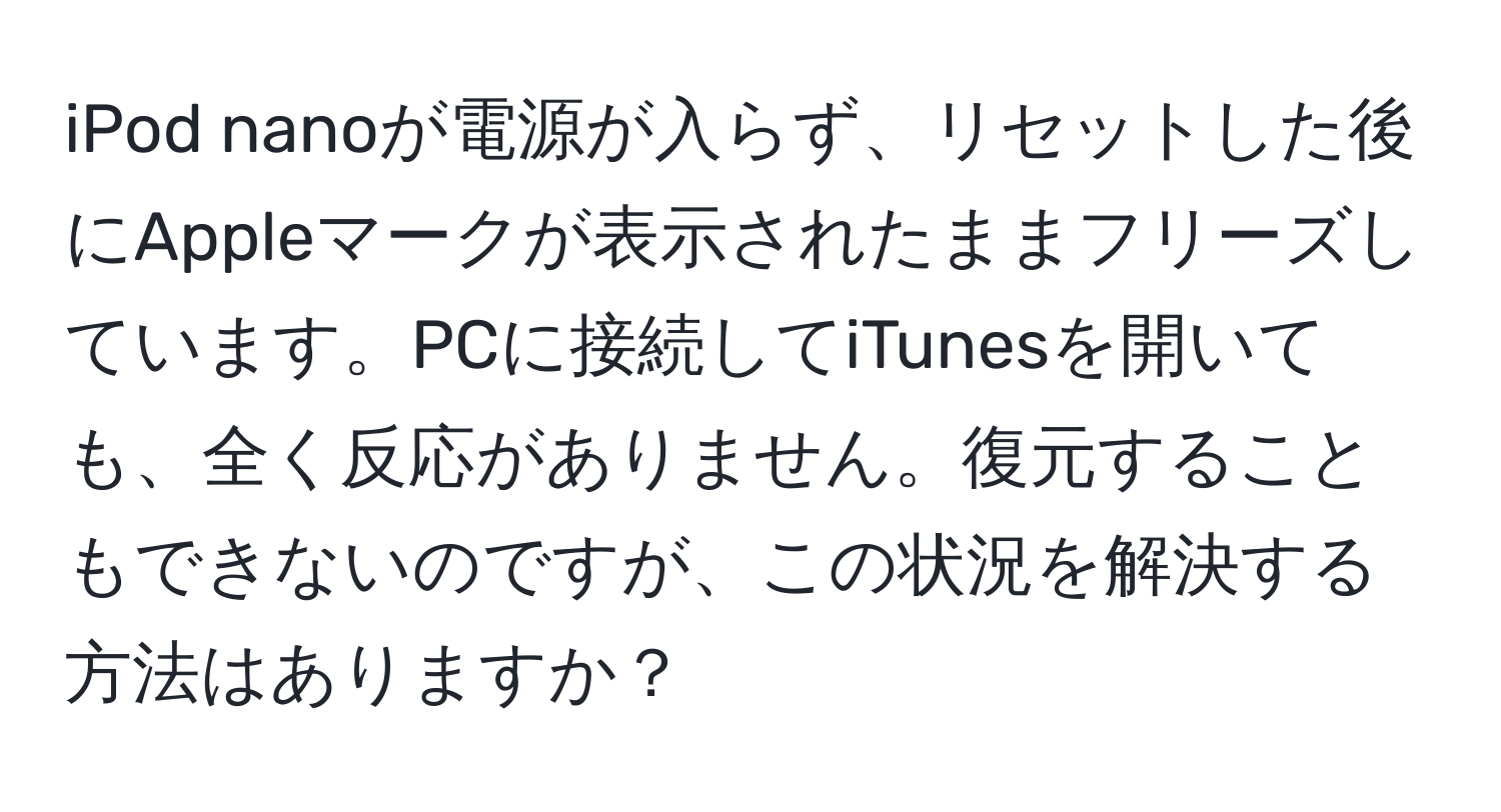 iPod nanoが電源が入らず、リセットした後にAppleマークが表示されたままフリーズしています。PCに接続してiTunesを開いても、全く反応がありません。復元することもできないのですが、この状況を解決する方法はありますか？