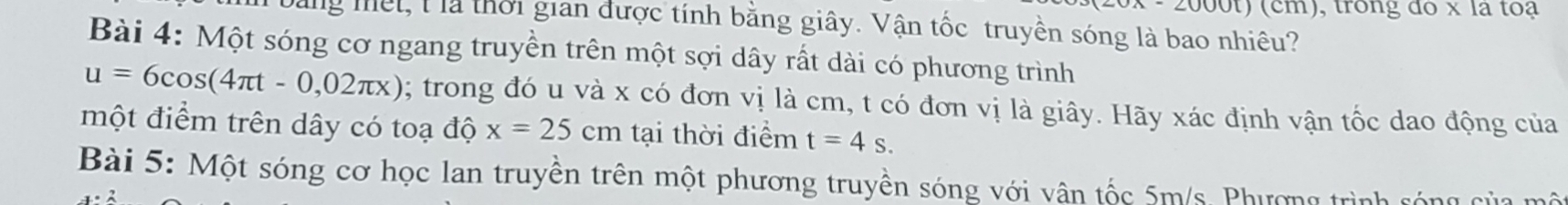 000t) (cm), trong đo x là toạ 
Mg mết, l là thời gian được tính bằng giây. Vận tốc truyền sóng là bao nhiêu? 
Bài 4: Một sóng cơ ngang truyền trên một sợi dây rất dài có phương trình
u=6cos (4π t-0,02π x); trong đó u và x có đơn vị là cm, t có đơn vị là giây. Hãy xác định vận tốc dao động của 
một điểm trên dây có toạ độ x=25cm tại thời điểm t=4s. 
Bài 5: Một sóng cơ học lan truyền trên một phương truyền sóng với vân tốc 5m/s. Phương trình sóng của mộ