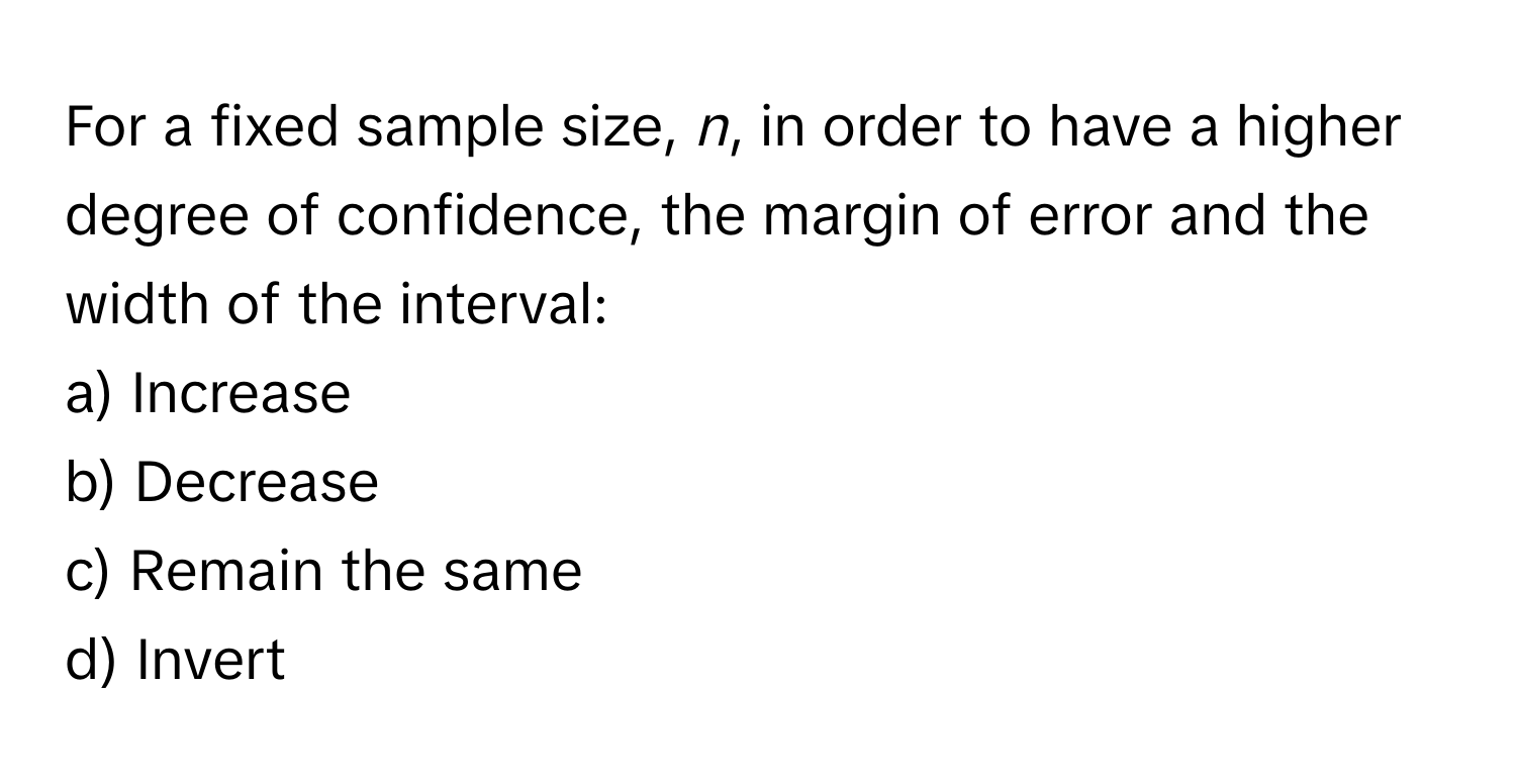 For a fixed sample size, *n*, in order to have a higher degree of confidence, the margin of error and the width of the interval:

a) Increase 
b) Decrease 
c) Remain the same 
d) Invert