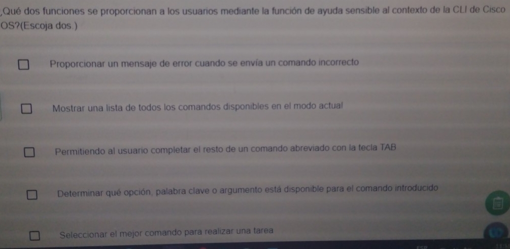 2,Qué dos funciones se proporcionan a los usuarios mediante la función de ayuda sensible al contexto de la CLI de Cisco
OS?(Escoja dos.)
Proporcionar un mensaje de error cuando se envía un comando incorrecto
Mostrar una lista de todos los comandos disponibles en el modo actual
Permitiendo al usuario completar el resto de un comando abreviado con la tecla TAB
Determinar qué opción, palabra clave o argumento está disponible para el comando introducido
Seleccionar el mejor comando para realizar una tarea