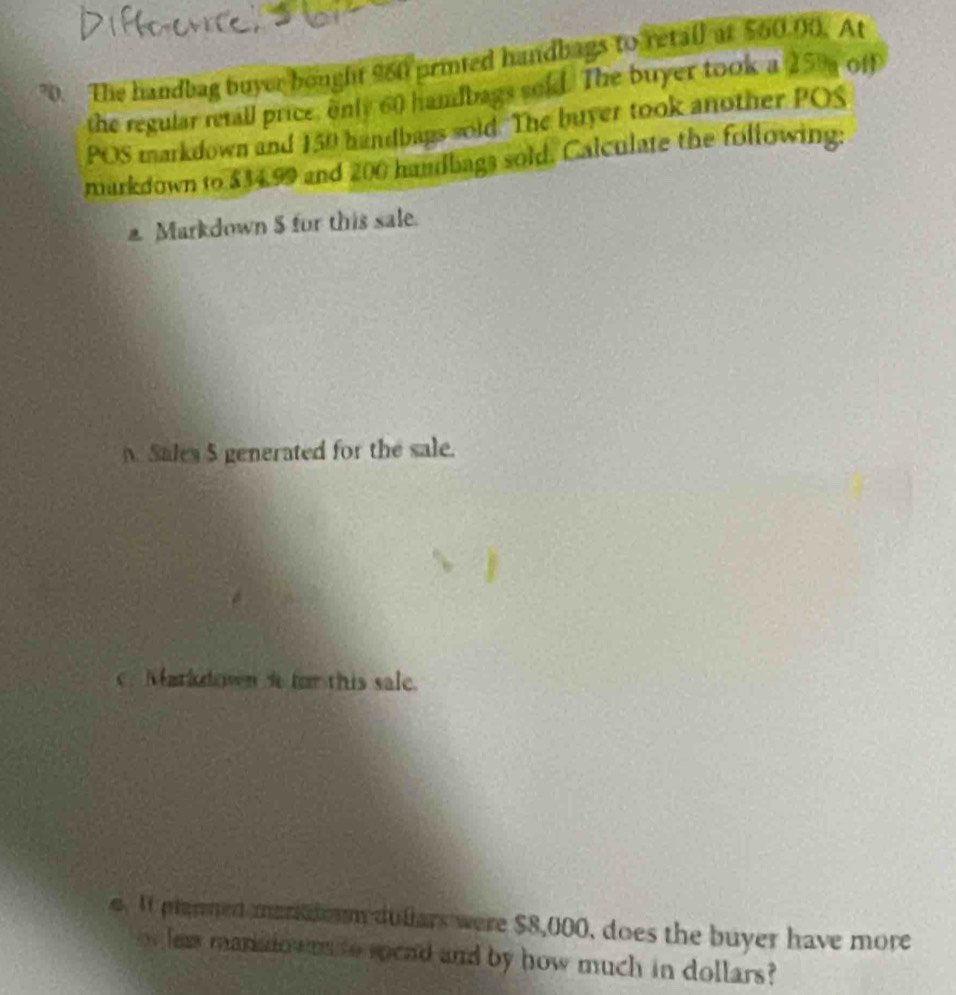 The handbag buyer bought 960 prited handbags to retail at $60.00. At 
the regular retall price, only 60 handbags sold. The buyer took a 25% off 
POS markdown and 150 handbags sold. The buyer took another POS 
markdown to $34.99 and 200 handbags sold, Calculate the following: 
a Markdown $ for this sale. 
Sales 5 generated for the sale. 
Markdown i for this sale. 
. I plenmed merkdm duflars were $8,000, does the buyer have more 
or leas manatowns to spcad and by how much in dollars?