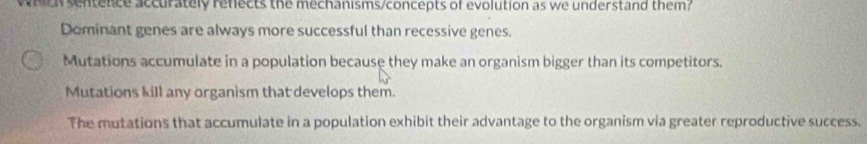 hey sentence accurately refects the mechanisms/concepts of evolution as we understand them?
Dominant genes are always more successful than recessive genes.
Mutations accumulate in a population because they make an organism bigger than its competitors.
Mutations kill any organism that develops them.
The mutations that accumulate in a population exhibit their advantage to the organism via greater reproductive success.