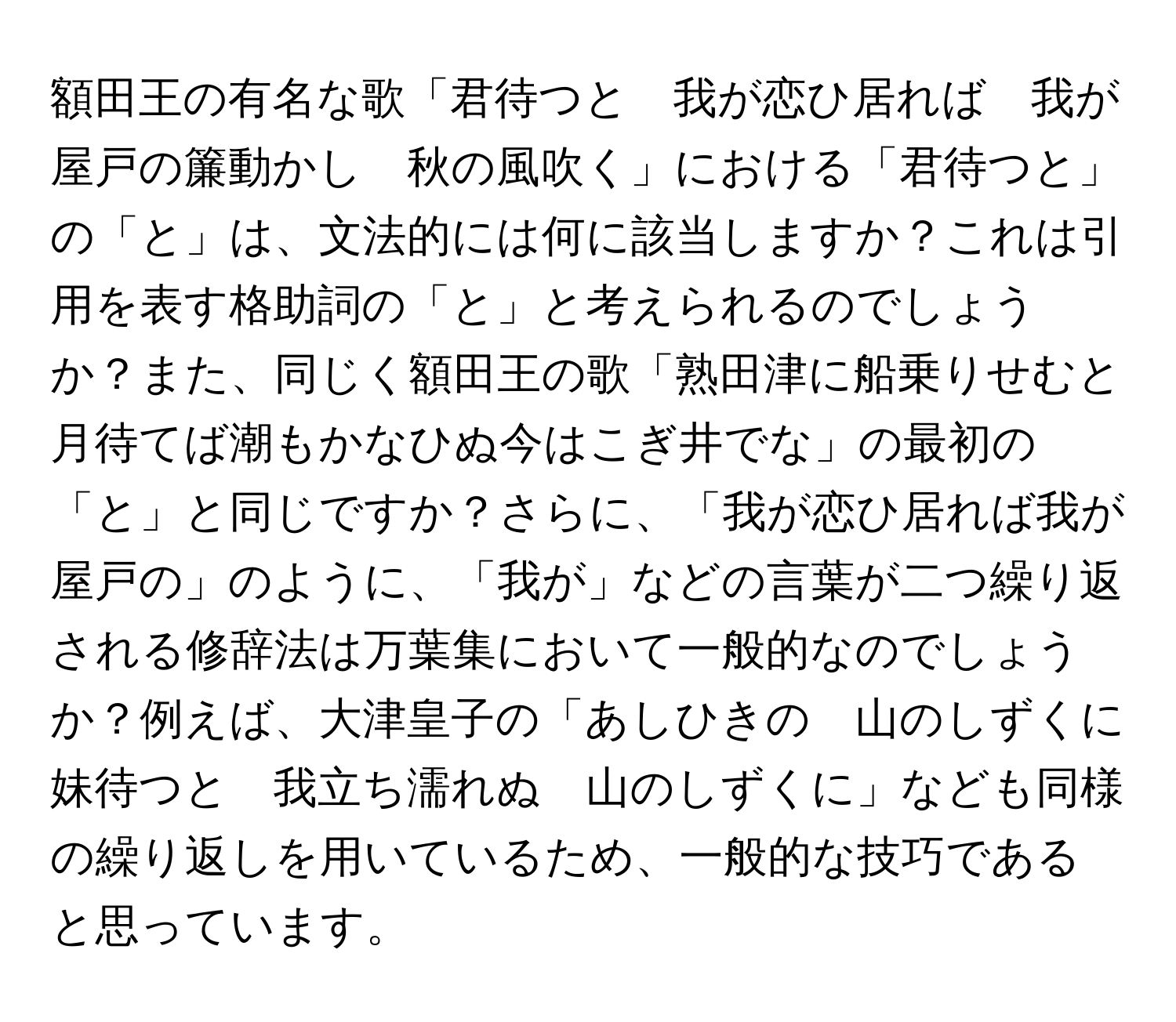 額田王の有名な歌「君待つと　我が恋ひ居れば　我が屋戸の簾動かし　秋の風吹く」における「君待つと」の「と」は、文法的には何に該当しますか？これは引用を表す格助詞の「と」と考えられるのでしょうか？また、同じく額田王の歌「熟田津に船乗りせむと月待てば潮もかなひぬ今はこぎ井でな」の最初の「と」と同じですか？さらに、「我が恋ひ居れば我が屋戸の」のように、「我が」などの言葉が二つ繰り返される修辞法は万葉集において一般的なのでしょうか？例えば、大津皇子の「あしひきの　山のしずくに　妹待つと　我立ち濡れぬ　山のしずくに」なども同様の繰り返しを用いているため、一般的な技巧であると思っています。