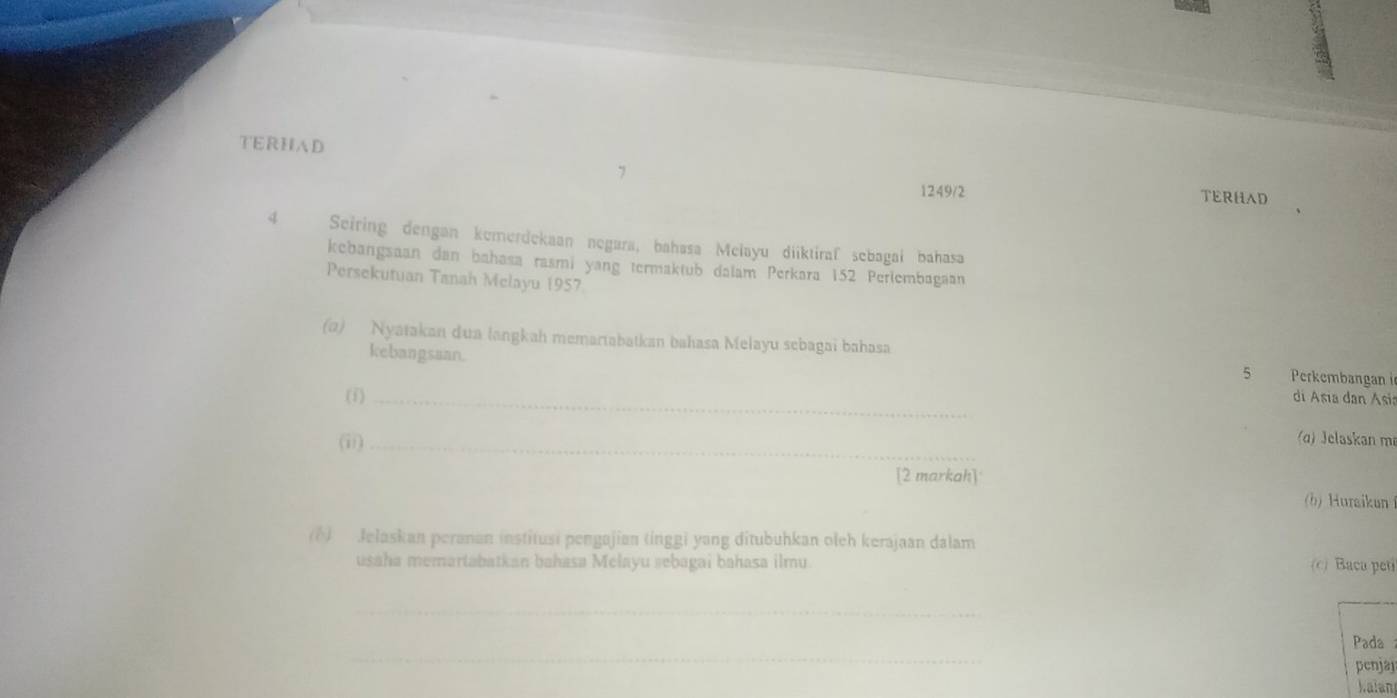 TERHAD TERHAD 
7 1249/2 
4 Seiring dengan kemerdekaan negara, bahasa Melayu diiktiraf sebagai bahasa 
kebangsaan dan bahasa rasmi yang termaktub dalam Perkara 152 Perlembagaan 
Persekutuan Tanah Melayu 1957
(a) Nyatakan dua langkah memartabatkan bahasa Melayu sebagai bahasa 5 Perkembangan i 
kebangsaan. 
(i)_ 
di Asia dan Asia 
(ii)_ 
(ɑ) Jelaskan m 
[2 markah] 
(b) Huraikun 
(1) Jelaskan peranan institusi pengajian (inggi yang ditubuhkan oleh kerajaan dalam 
usaha memartabatkan bahasa Melayu »ebagai bahasa ilmu (c) Baca peti 
_ 
_ 
Pada 
penjaj 
alan