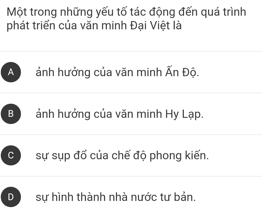 Một trong những yếu tố tác động đến quá trình
phát triển của văn minh Đại Việt là
A ảnh hưởng của văn minh Ấn Độ.
B ) ảnh hưởng của văn minh Hy Lạp.
C sự sụp đổ của chế độ phong kiến.
sự hình thành nhà nước tư bản.