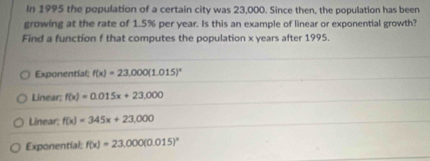 In 1995 the population of a certain city was 23,000. Since then, the population has been
growing at the rate of 1.5% per year. Is this an example of linear or exponential growth?
Find a function f that computes the population x years after 1995.
Exponentíal; f(x)=23,000(1.015)^x
Linear; f(x)=0.015x+23,000
Linear: f(x)=345x+23,000
Exponential: f(x)=23,000(0.015)^x