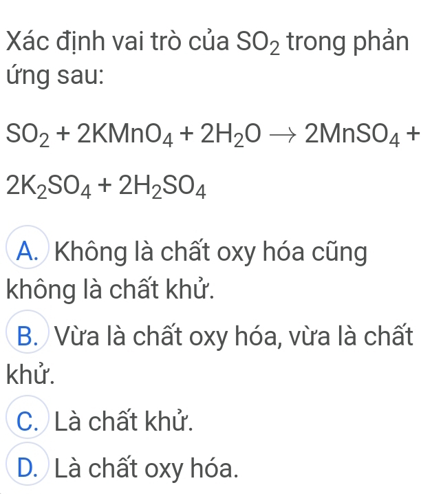 Xác định vai trò của SO_2 trong phản
ứng sau:
SO_2+2KMnO_4+2H_2Oto 2MnSO_4+
2K_2SO_4+2H_2SO_4
A. Không là chất oxy hóa cũng
không là chất khử.
B. Vừa là chất oxy hóa, vừa là chất
khử.
C. Là chất khử.
D. Là chất oxy hóa.