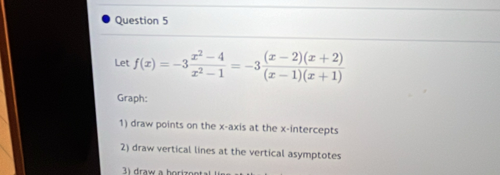 Let f(x)=-3 (x^2-4)/x^2-1 =-3 ((x-2)(x+2))/(x-1)(x+1) 
Graph: 
1) draw points on the x-axis at the x-intercepts 
2) draw vertical lines at the vertical asymptotes 
) draw a borizontal