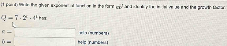 Write the given exponential function in the form ab^t and identify the initial value and the growth factor.
Q=7· 2^t· 4^t has:
a=□ help (numbers)
b=□ help (numbers)