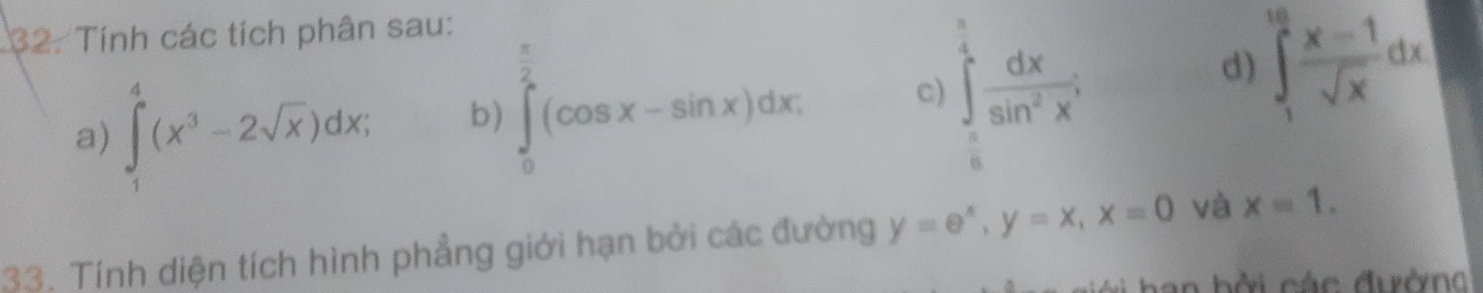 Tính các tích phân sau:
 π /2 
a) ∈tlimits _1^(4(x^3)-2sqrt(x))dx, 
b) ∈tlimits _0^(2(cos x-sin x)dx; 
c) ∈tlimits _0^(frac π)4) dx/sin^2x^4 
d) ∈tlimits _1^((10)frac x-1)sqrt(x)dx
33. Tính diện tích hình phẳng giới hạn bởi các đường y=e^x, y=x, x=0 và x=1. 
v an bởi các đườn