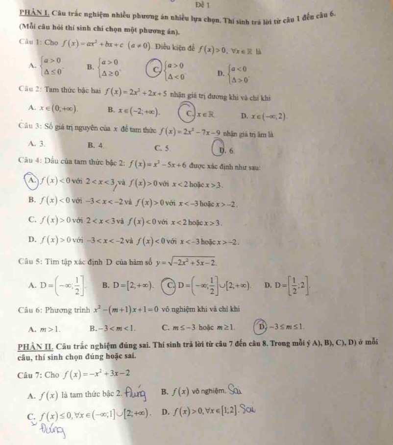 Đề 1
PHAN I, Câu trắc nghiệm nhiều phương án nhiều lựa chọn, Thí sinh tra lời từ câu 1 đếu cầu 6,
(Mỗi câu hỏi thí sinh chí chọn một phương án).
Câu 1: Cho f(x)=ax^2+bx+c(a!= 0) Điều kiện để f(x)>0,forall x∈ R là
A. beginarrayl a>0 △ ≤ 0endarray. B. beginarrayl a>0 △ ≥ 0endarray. C beginarrayl a>0 △ <0endarray. D. beginarrayl a<0 △ >0endarray.
Cầu 2: Tam thức bậc hai f(x)=2x^2+2x+5 nhận giá trị dương khi và chỉ khi
A. x∈ (0,+∈fty ). B. x∈ (-2,+∈fty ). C. x∈ R D. x∈ (-∈fty ,2).
Câu 3: Số giá trị nguyên của x đề tam thức f(x)=2x^2-7x-9 nhận giá trị âm là
A. 3. B. 4 C. 5 D. 6
Câu 4: Dấu của tam thức bậc 2: f(x)=x^2-5x+6 được xác định như sau:
A f(x)<0</tex> với 2 và f(x)>0 với x<2</tex> hoặc x>3.
B. f(x)<0</tex> với -3 và f(x)>0 với x hoặc x>-2;
C. f(x)>0 với 2 và f(x)<0</tex> vớri x<2</tex> hoặc x>3.
D. f(x)>0 với -3 và f(x)<0</tex> với x hoặc x>-2.
Câu 5: Tìm tập xác định D của hàm số y=sqrt(-2x^2+5x-2).
A. D=(-∈fty , 1/2 ]. B. D=[2;+∈fty ). C. D=(-∈fty , 1/2 ]∪ [2;+∈fty ). D. D=[ 1/2 ;2].
Câu 6: Phương trình x^2-(m+1)x+1=0 vô nghiệm khi và chỉ khi
A. m>1. B. -3 C. m≤ -3 hoặc m≥ 1. D -3≤ m≤ 1.
PHẢN II. Câu trắc nghiệm đúng sai. Thí sinh trả lời từ câu 7 đến câu 8. Trong mỗi ý A), B), C), D) ở mỗi
câu, thí sinh chọn đúng hoặc sai.
Câu 7: Cho f(x)=-x^2+3x-2
A. f(x) là tam thức bậc 2. B. f(x) vô nghiệm.
C. f(x)≤ 0,forall x∈ (-∈fty ;1]∪ [2;+∈fty ). D. f(x)>0,forall x∈ [1,2]