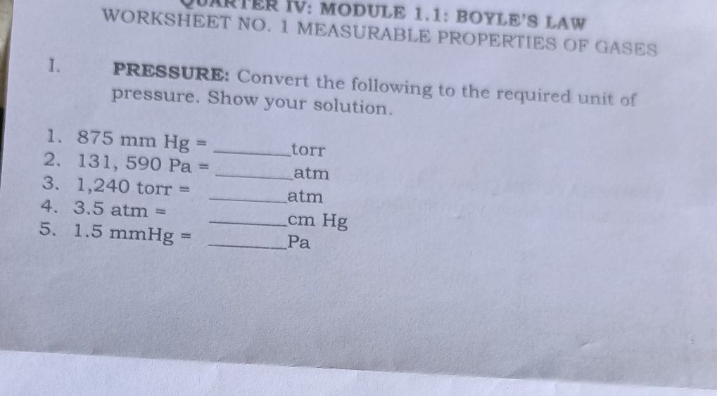 QUARTER IV: MODULE 1.1: BOYLE'S LAW 
WORKSHEET NO. 1 MEASURABLE PROPERTIES OF GASES 
I. the PRESSURE: Convert the following to the required unit of 
pressure. Show your solution. 
1. 875mmHg= _ torr
2. 131,590Pa= _ atm
3. 1,240torr= _ atm
4. 3.5atm= _ cm Hg
5. 1.5mmHg= _ 
Pa