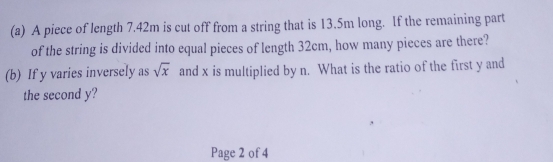 A piece of length 7.42m is cut off from a string that is 13.5m long. If the remaining part 
of the string is divided into equal pieces of length 32cm, how many pieces are there? 
(b) If y varies inversely as sqrt(x) and x is multiplied by n. What is the ratio of the first y and 
the second y? 
Page 2 of 4