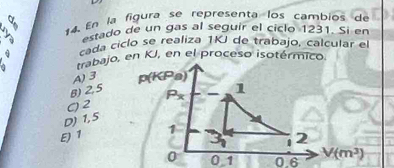 a
2 *4  En la figura se representa los cambios de
estado de un gas al seguir el ciclo 1231. Si en
cada ciclo se realiza 1KJ de trabajo, calcular el
trabajo, en KJ, en el proceso isotérmico.
A)3
B) 2,5
( 2
D) 1,5
ε 1