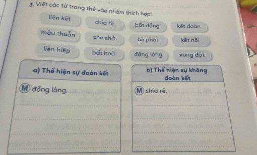 Viết các từ trong thẻ vào nhóm thích hợp: 
liên kết chia rë bất đồng kết đoàn 
mâu thuẫn che chở bè phái kết nối 
liên hiệp bất hoà đồng lòng xung đột 
a) Thể hiện sự đoàn kết b) Thể hiện sự không 
đoàn kết 
M đồng lòng, _M chia rẽ,_ 
_ 
_ 
_ 
_ 
_ 
_ 
_ 
_