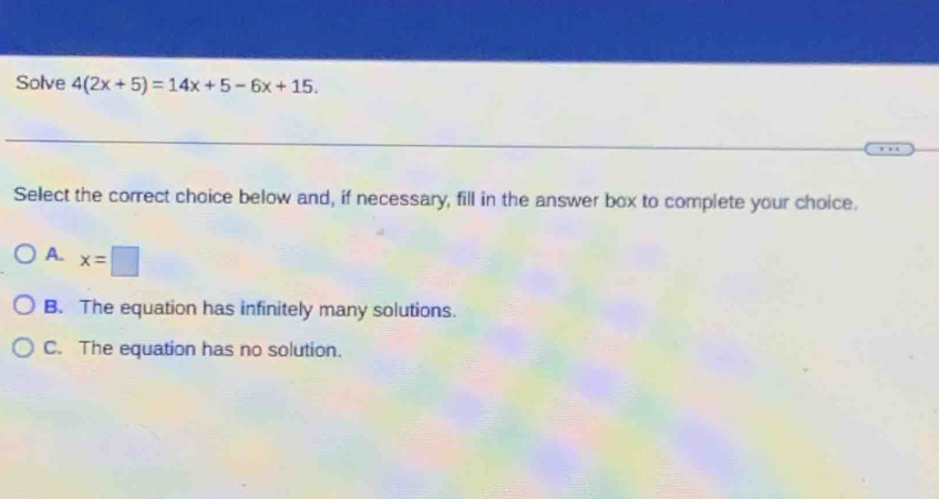 Solve 4(2x+5)=14x+5-6x+15. 
Select the correct choice below and, if necessary, fill in the answer box to complete your choice.
A. x=□
B. The equation has infinitely many solutions.
C. The equation has no solution.