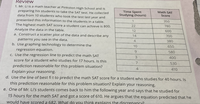 Review 
1. Mr. Li is a math teacher at Pinkston High School and is 
preparing his students to take the SAT test. He collected 
data from 10 students who took the test last year and 
presented this information to the students in a table. 
The highest math SAT score a student can achieve is 800
Analyze the data in the table. 
a. Construct a scatter plot of the data and describe any 
patterns you see in the data. 
b. Use graphing technology to determine the 
regression equation. 
c. Use the regression line to predict the math SAT 
score for a student who studies for 17 hours. Is this 
prediction reasonable for this problem situation? 
Explain your reasoning. 
d. Use the line of best fi t to predict the math SAT score for a student who studies for 40 hours. Is 
this prediction reasonable for this problem situation? Explain your reasoning. 
e. One of Mr. Li's students comes back to him the following year and says that he studied for
15 hours for the math SAT and got a score of 610. He argues that the equation predicted that he 
would have scored a 682. What do you think explains the discrepancy?