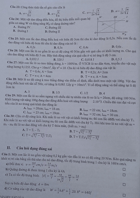 Công thức tính tần số góc của e1Ix là
A. omega =sqrt(frac m)k B. omega =sqrt(frac k)m C. omega = l/2π  sqrt(frac k)m D. omega = 1/2π  sqrt(frac m)k
Câu 24: Một vật dao động điều hòa, đồ thị biểu diễn mồi quan hộ
giữa cơ năng W và động năng W_d có dạng đường nào?
A. Đường IV C. Đường III
B. Đường I D. Đường II 
Câu 25: Một con lắc đao động điều hoà với biên độ 3cm thì chu kì dao động là 0,3s. Nếu con lắc đỏ
đao động với biên độ 6cm thì chu kỉ dao động của nó là :
A. 0,2s B. 0,3s C. 0,4s D. 0,6s .
Câu 26: Một con lắc lò xo gồm lò xo có độ cứng 40 N/m gắn với quả cầu có khổi lượng m. Cho quả
cầu dao động với biên độ 5 cm. Hãy tính động năng của quả cầu ở vị trí ứng li độ 3 cm.
A. 0,032 J B. 320 J C. 0,018 J D. 0,5 J
Câu 27: Một con lắc lò xo treo thẳng đứng, k=100N/m 1. Ở VTCB lò xo dãn 4cm, truyền cho vật một
năng lượng 0,125J. Cho g=10m/s^2 *, lầy π^2approx 10. Chu kì và biên độ đao động của vật là:
A. T=0,4s;A=5cm B. T=0,2s;A=2cm
C. T=π s;A=4cm D. T=π s;A=5cm
Câu 28: Một lò xo độ cứng k treo thẳng đứng vào điểm cổ định, đầu dưới treo một vật 100g. Vật dao
động điều hoà với tần số 5Hz, cơ năng là 0,08J. Lầy g=10m/s^2 Tỉ số động năng và thế năng tại li độ
2cm là: D. 4
A. 3 B. 1/3 C. 1/2
Câu 29: Một con lắc lò xo nằm ngang với chiều dài tự nhiên của lò xo là l_0=20cm , độ cứng 100 N/m.
Khối lượng vật nặng 100g đang đao động điều hoà với năng lượng 2.10^(-2)J *. Chiều đài cực đại và cực
tiểu của lò xo trong quá trình dạo động là:
A. 1_max=20cm;l_min=18cm. B. l_max=22cm;l_min=18cm.
C. 1_max=23cm;l_min=19cm. D. l_max=32cm;l_min=30cm.
Câu 30: Cllx có độ cứng là k. Khi mắc lỏ xo với vật có khối lượng mị thì con lắc dđđh vơi chu kỳ T_1.
Khi mắc lỏ xo với vật có khổi lượng m2 thì con lắc dđđh với chu kỳ T_2 Hỏi khi treo lò xo với vật m=
m1 - m2 thì lò xo đao động với chu kỳ T thỏa mãn, (biết m_1>m_2)
A. T=T_1-T_2 B. T=sqrt (T_1)^2-T_2^2
C. T=sqrt (T_1)^2-T_2^2/T_1T_2 D, T=T_1T_2/sqrt (T_1)^2-T_2^2
II. Câu hồi dạng đúng sai
Câu 1: Một con lắc lò xo gồm vật nặng 0,2 kg gắn vào đầu lò xo có độ cứng 20 N/m. Kéo quả nặng ra
khỏi vị trí cân bằng rồi thả nhẹ cho nó đạo động, tốc độ trung bình trong 1 chu kỷ là 160/π cm/s.
a) Đổi đơn vị v= 160/π  cm/s= (1.6)/π  m/s
b) Quãng đường đi được trong 1 chu kỳ là 4A
e) Ta có tốc độ trung bình: |overline v|= 4A/T =frac 4A2π sqrt(frac m)k=frac 4A π /5 = (1.6)/π  
Suy ra biên độ dao động: A=8m
d) Cơ năng của vật dao động là: W= 1/2 kA^2= 1/2 ,20.8^2=640J